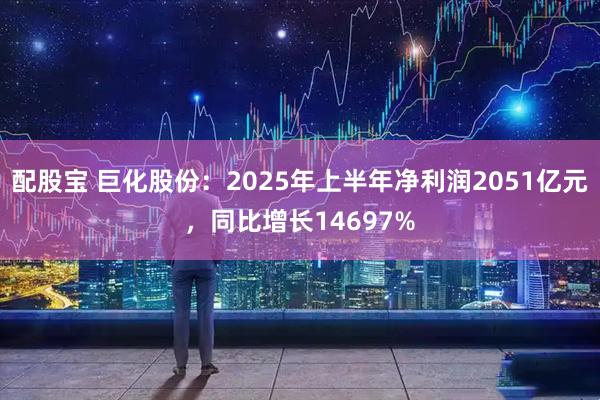 配股宝 巨化股份：2025年上半年净利润2051亿元，同比增长14697%
