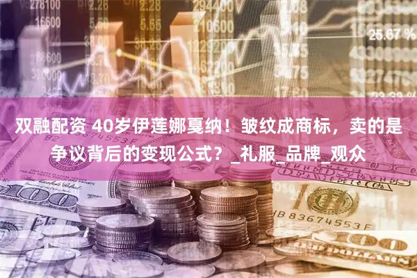 双融配资 40岁伊莲娜戛纳！皱纹成商标，卖的是争议背后的变现公式？_礼服_品牌_观众