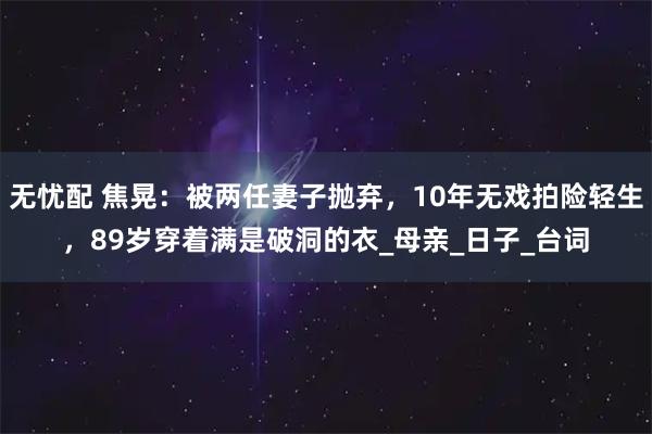 无忧配 焦晃：被两任妻子抛弃，10年无戏拍险轻生，89岁穿着满是破洞的衣_母亲_日子_台词