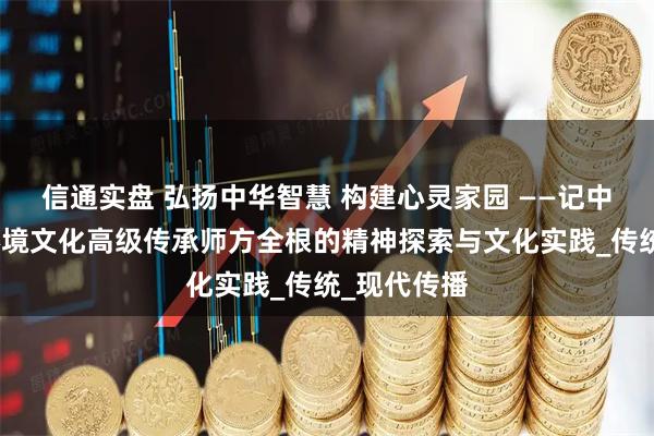 信通实盘 弘扬中华智慧 构建心灵家园 ——记中国国学与环境文化高级传承师方全根的精神探索与文化实践_传统_现代传播