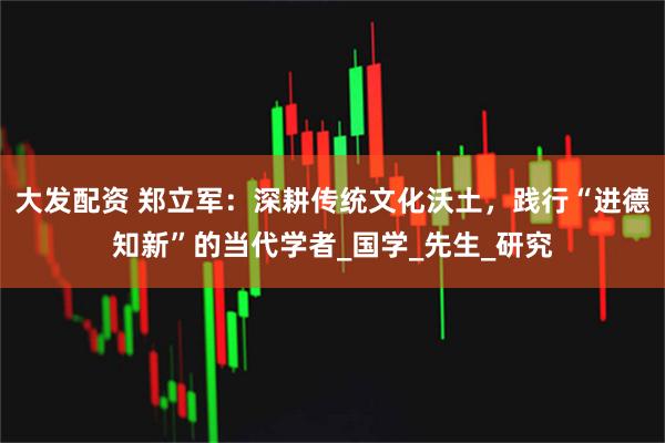 大发配资 郑立军：深耕传统文化沃土，践行“进德知新”的当代学者_国学_先生_研究