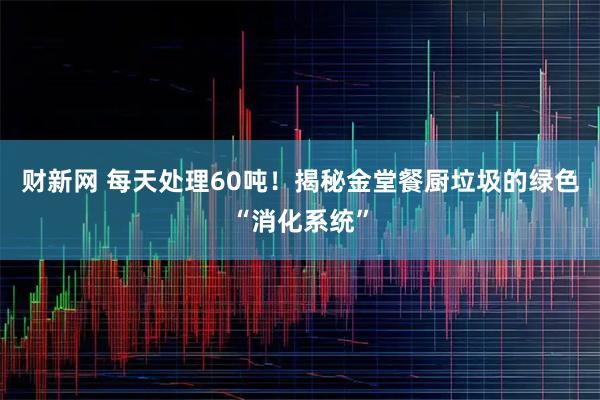 财新网 每天处理60吨！揭秘金堂餐厨垃圾的绿色“消化系统”