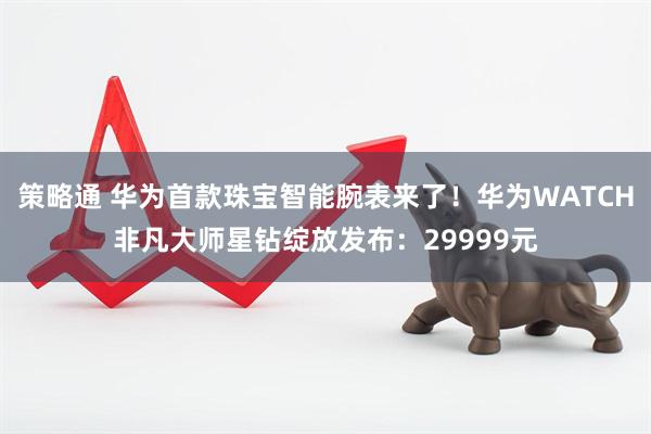 策略通 华为首款珠宝智能腕表来了！华为WATCH非凡大师星钻绽放发布：29999元