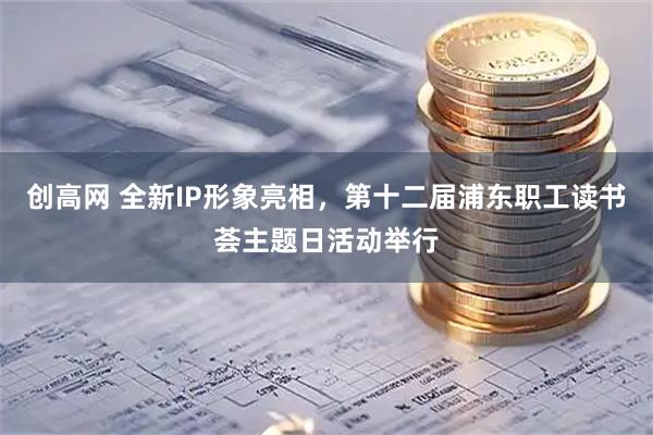 创高网 全新IP形象亮相，第十二届浦东职工读书荟主题日活动举行