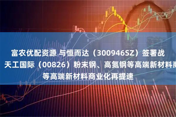 富农优配资源 与恒而达（300946SZ）签署战略合作协议，天工国际（00826）粉末钢、高氮钢等高端新材料商业化再提速