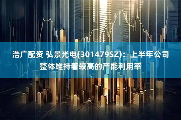 浩广配资 弘景光电(301479SZ)：上半年公司整体维持着较高的产能利用率