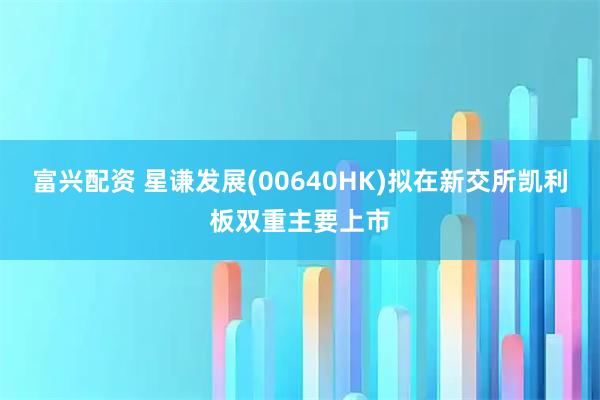 富兴配资 星谦发展(00640HK)拟在新交所凯利板双重主要上市