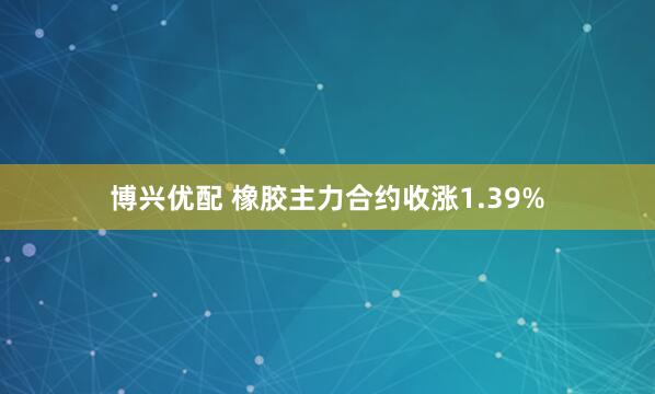 博兴优配 橡胶主力合约收涨1.39%