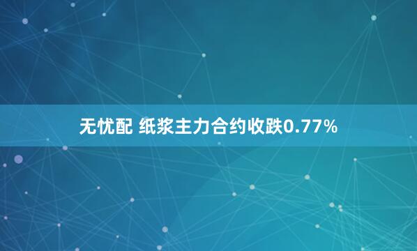 无忧配 纸浆主力合约收跌0.77%