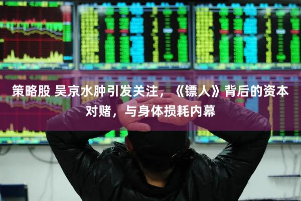 策略股 吴京水肿引发关注，《镖人》背后的资本对赌，与身体损耗内幕