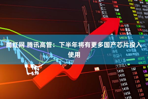 尚红网 腾讯高管：下半年将有更多国产芯片投入使用
