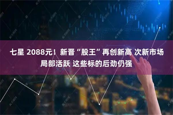 七星 2088元!新晋“股王”再创新高 次新市场局部活跃 这些标的后劲仍强