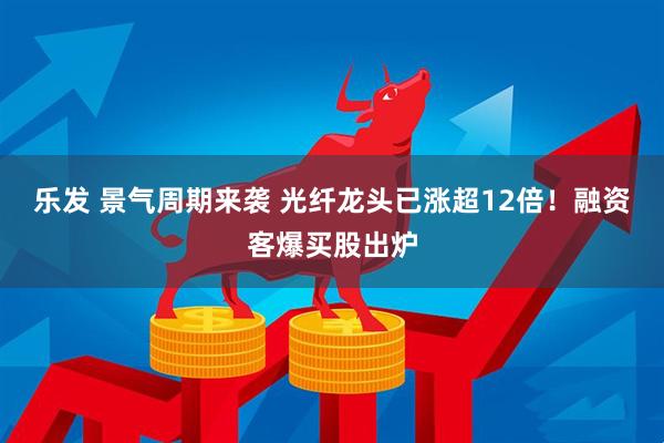 乐发 景气周期来袭 光纤龙头已涨超12倍!融资客爆买股出炉