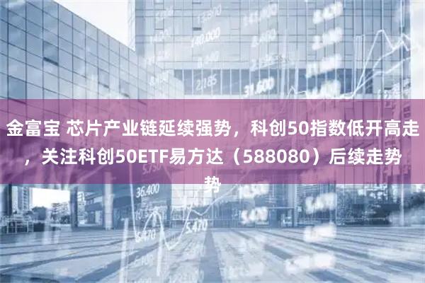 金富宝 芯片产业链延续强势，科创50指数低开高走，关注科创50ETF易方达（588080）后续走势